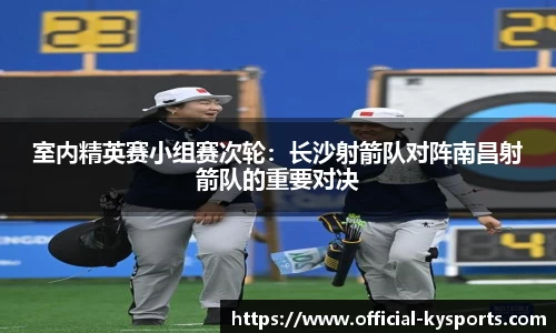 室内精英赛小组赛次轮：长沙射箭队对阵南昌射箭队的重要对决